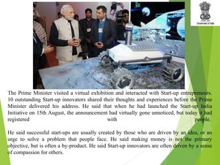 The Prime Minister visited a virtual exhibition and interacted with Start-up entrepreneurs.
10 outstanding Start-up innovators shared their thoughts and experiences before the Prime
Minister delivered his address. He said that when he had launched the Start-up India
Initiative on 15th August, the announcement had virtually gone unnoticed, but today it had
registered with people.
He said successful start-ups are usually created by those who are driven by an idea, or an
urge to solve a problem that people face. He said making money is not the primary
objective, but is often a by-product. He said Start-up innovators are often driven by a sense
of compassion for others.
 