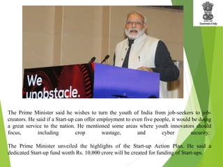 The Prime Minister said he wishes to turn the youth of India from job-seekers to job-
creators. He said if a Start-up can offer employment to even five people, it would be doing
a great service to the nation. He mentioned some areas where youth innovators should
focus, including crop wastage, and cyber security.
The Prime Minister unveiled the highlights of the Start-up Action Plan. He said a
dedicated Start-up fund worth Rs. 10,000 crore will be created for funding of Start-ups.
 