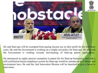 He said Start-ups will be exempted from paying income tax on their profit for the first three
years. He said the Government is working on a simple exit policy for Start-ups. He also said
the Government is working towards fast-tracking of Start-up patent applications.
He announced an eighty percent exemption in patent fee for Start-up businesses, and said a
self-certification based compliance system for Start-ups would be introduced for 9 labour and
environment laws. He said the Atal Innovation Mission will be launched to give a boost to
innovation.
 