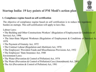 The objective of compliance regime based on self certification is to reduce the regulatory
burden on startups. This self-certification will apply to laws like.
1. Compliance regime based on self certification
Startup India: 19 key points of PM Modi's action plan
Labour Laws:
• The Building and Other Constructions Workers’ (Regulation of Employment & Conditions of
Service) Act, 1996
• The Inter-State Migrant Workmen (Regulation of Employment & Conditions of Service) Ac
1979
• The Payment of Gratuity Act, 1972
• The Contract Labour (Regulation and Abolition) Act, 1970
• The Employees’ Provident Funds and Miscellaneous Provisions Act, 1952
• The Employees’ State Insurance Act, 1948
Environment Laws:
• The Water (Prevention & Control of Pollution) Act, 1974
• The Water (Prevention & Control of Pollution) Cess (Amendment) Act, 2003
• The Air (Prevention & Control of Pollution) Act, 1981
 