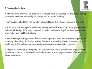 2. Startup India hub
A startup India hub will be created as a single point of contact for the entire startup
ecosystem to enable knowledge exchange and access to funding.
The “Startup India Hub” will be a key stakeholder in this vibrant ecosystem and will:
• Work in a hub and spoke model and collaborate with Central & State governments,
Indian and foreign VCs, angel networks, banks, incubators, legal partners, consultants,
universities and R&D Institutions.
• Assist Startups through their lifecycle with specific focus on important aspects like
obtaining financing, feasibility testing, business structuring advisory, enhancement of
marketing skills, technology commercialization and management evaluation.
• Organize mentorship programs in collaboration with government organizations,
incubation centers, educational institutions and private organizations who aspire to
foster innovation.
 