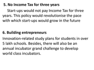 5. No Income Tax for three years
Start-ups would not pay Income Tax for three
years. This policy would revolutionise the pace
with which start-ups would grow in the future
6. Building entrepreneurs
Innovation-related study plans for students in over
5 lakh schools. Besides, there will also be an
annual incubator grand challenge to develop
world class incubators.
 