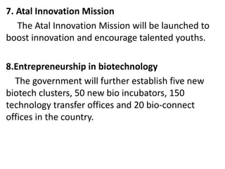 7. Atal Innovation Mission
The Atal Innovation Mission will be launched to
boost innovation and encourage talented youths.
8.Entrepreneurship in biotechnology
The government will further establish five new
biotech clusters, 50 new bio incubators, 150
technology transfer offices and 20 bio-connect
offices in the country.
 
