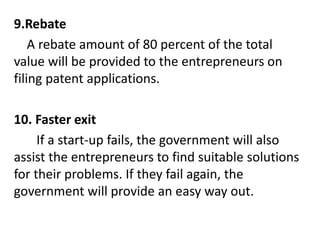9.Rebate
A rebate amount of 80 percent of the total
value will be provided to the entrepreneurs on
filing patent applications.
10. Faster exit
If a start-up fails, the government will also
assist the entrepreneurs to find suitable solutions
for their problems. If they fail again, the
government will provide an easy way out.
 