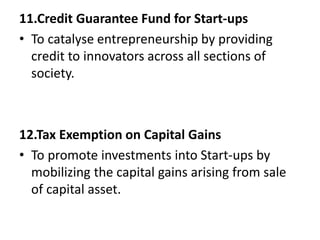 11.Credit Guarantee Fund for Start-ups
• To catalyse entrepreneurship by providing
credit to innovators across all sections of
society.
12.Tax Exemption on Capital Gains
• To promote investments into Start-ups by
mobilizing the capital gains arising from sale
of capital asset.
 