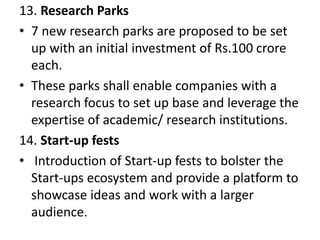 13. Research Parks
• 7 new research parks are proposed to be set
up with an initial investment of Rs.100 crore
each.
• These parks shall enable companies with a
research focus to set up base and leverage the
expertise of academic/ research institutions.
14. Start-up fests
• Introduction of Start-up fests to bolster the
Start-ups ecosystem and provide a platform to
showcase ideas and work with a larger
audience.
 