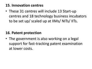15. Innovation centres
• These 31 centres will include 13 Start-up
centres and 18 technology business incubators
to be set up/ scaled up at IIMs/ NITs/ IITs.
16. Patent protection
• The government is also working on a legal
support for fast-tracking patent examination
at lower costs.
 