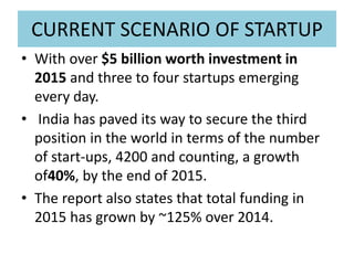 CURRENT SCENARIO OF STARTUP
• With over $5 billion worth investment in
2015 and three to four startups emerging
every day.
• India has paved its way to secure the third
position in the world in terms of the number
of start-ups, 4200 and counting, a growth
of40%, by the end of 2015.
• The report also states that total funding in
2015 has grown by ~125% over 2014.
 
