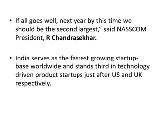 • If all goes well, next year by this time we
should be the second largest,” said NASSCOM
President, R Chandrasekhar.
• India serves as the fastest growing startup-
base worldwide and stands third in technology
driven product startups just after US and UK
respectively.
 