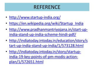 REFERENCE
• http://www.startup-india.org/
• https://en.wikipedia.org/wiki/Startup_India
• http://www.pradhanmantriyojana.in/start-up-
india-stand-up-india-scheme-hindi-pdf/
• http://indiatoday.intoday.in/education/story/s
tart-up-india-stand-up-india/1/573128.html
• http://indiatoday.intoday.in/story/startup-
india-19-key-points-of-pm-modis-action-
plan/1/572651.html
 