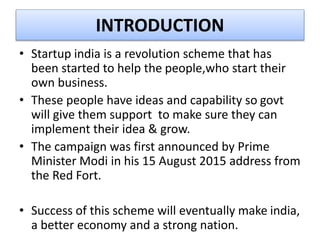 INTRODUCTION
• Startup india is a revolution scheme that has
been started to help the people,who start their
own business.
• These people have ideas and capability so govt
will give them support to make sure they can
implement their idea & grow.
• The campaign was first announced by Prime
Minister Modi in his 15 August 2015 address from
the Red Fort.
• Success of this scheme will eventually make india,
a better economy and a strong nation.
 