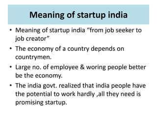 Meaning of startup india
• Meaning of startup india “from job seeker to
job creator”
• The economy of a country depends on
countrymen.
• Large no. of employee & woring people better
be the economy.
• The india govt. realized that india people have
the potential to work hardly ,all they need is
promising startup.
 