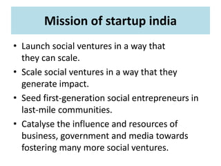 Mission of startup india
• Launch social ventures in a way that
they can scale.
• Scale social ventures in a way that they
generate impact.
• Seed first-generation social entrepreneurs in
last-mile communities.
• Catalyse the influence and resources of
business, government and media towards
fostering many more social ventures.
 
