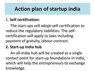 Action plan of startup india
1. Self certification:
The start-ups will adopt self-certification to
reduce the regulatory liabilities. The self-
certification will apply to laws including
payment of gratuity, labour contract.
2. Start-up India hub
An all-India hub will be created as a single
contact point for start-up foundations in India,
which will help the entrepreneurs to exchange
knowledge .
 
