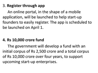 3. Register through app
An online portal, in the shape of a mobile
application, will be launched to help start-up
founders to easily register. The app is scheduled to
be launched on April 1.
4. Rs 10,000 crore fund
The government will develop a fund with an
initial corpus of Rs 2,500 crore and a total corpus
of Rs 10,000 crore over four years, to support
upcoming start-up enterprises.
 