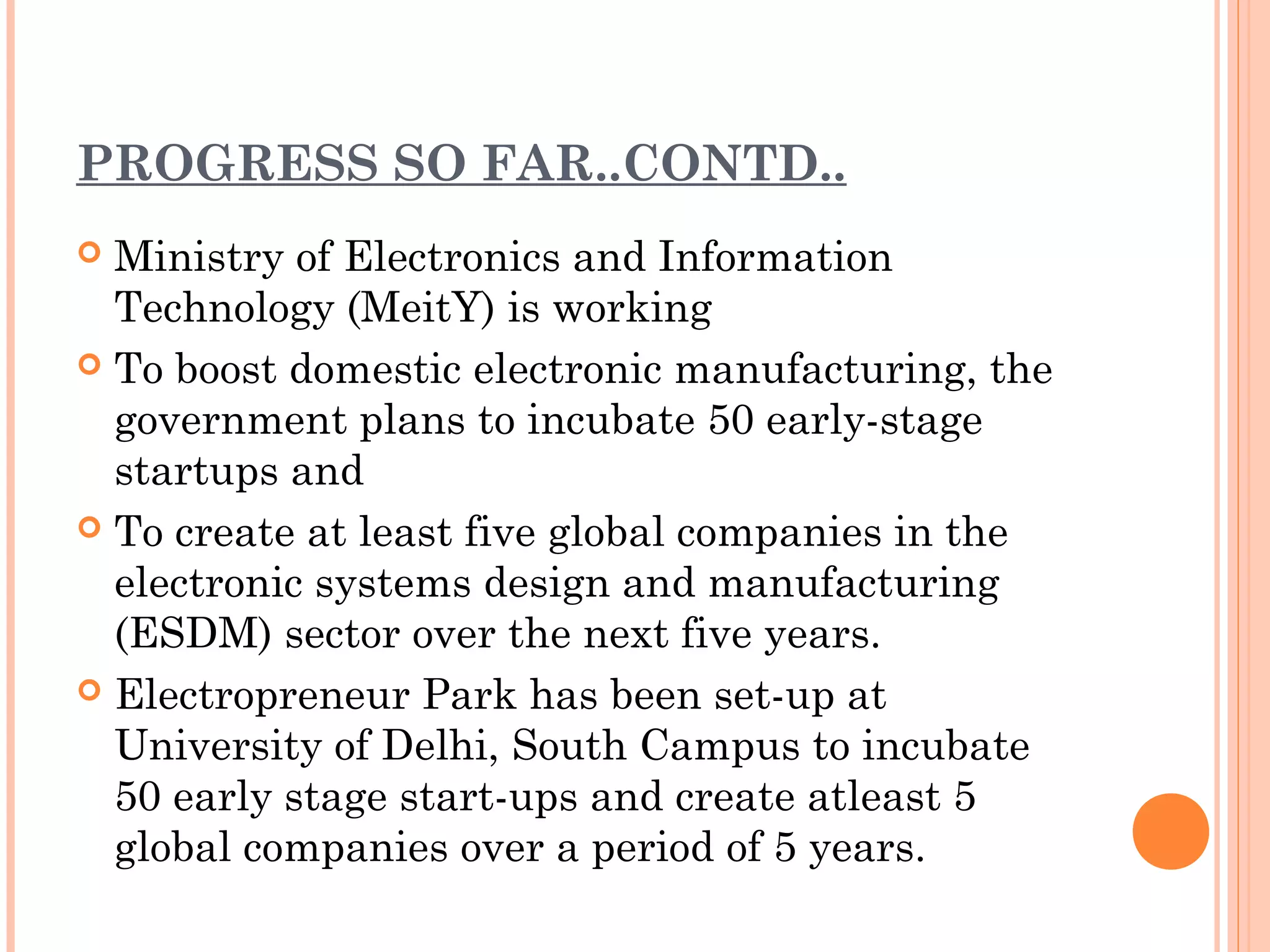 PROGRESS SO FAR..CONTD..
 Ministry of Electronics and Information
Technology (MeitY) is working
 To boost domestic electronic manufacturing, the
government plans to incubate 50 early-stage
startups and
 To create at least five global companies in the
electronic systems design and manufacturing
(ESDM) sector over the next five years.
 Electropreneur Park has been set-up at
University of Delhi, South Campus to incubate
50 early stage start-ups and create atleast 5
global companies over a period of 5 years.
 