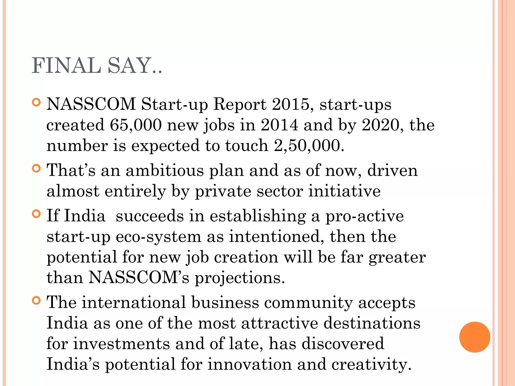 FINAL SAY..
 NASSCOM Start-up Report 2015, start-ups
created 65,000 new jobs in 2014 and by 2020, the
number is expected to touch 2,50,000.
 That’s an ambitious plan and as of now, driven
almost entirely by private sector initiative
 If India succeeds in establishing a pro-active
start-up eco-system as intentioned, then the
potential for new job creation will be far greater
than NASSCOM’s projections.
 The international business community accepts
India as one of the most attractive destinations
for investments and of late, has discovered
India’s potential for innovation and creativity.
 