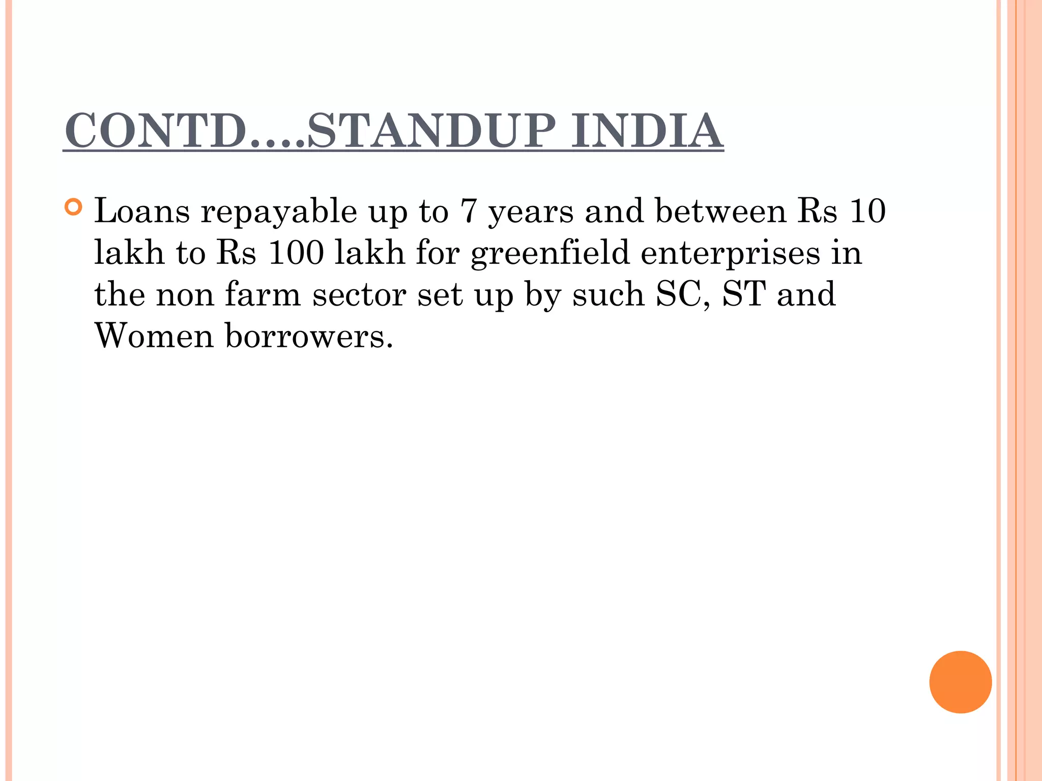 CONTD….STANDUP INDIA
 Loans repayable up to 7 years and between Rs 10
lakh to Rs 100 lakh for greenfield enterprises in
the non farm sector set up by such SC, ST and
Women borrowers.
 