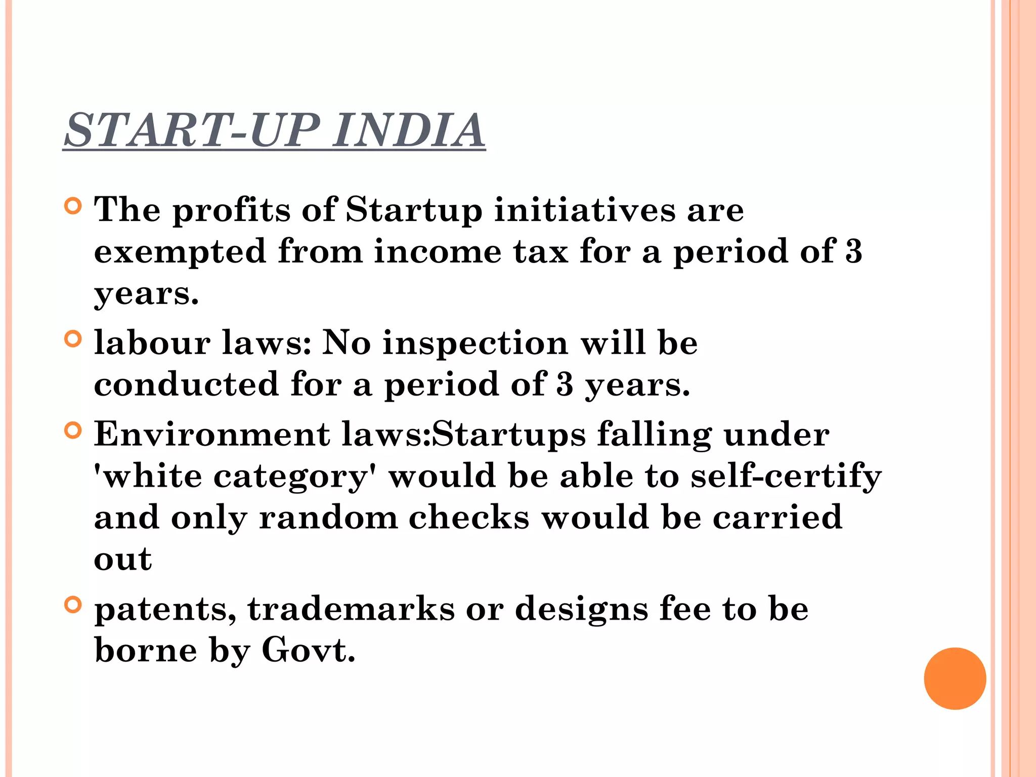 START-UP INDIA
 The profits of Startup initiatives are
exempted from income tax for a period of 3
years.
 labour laws: No inspection will be
conducted for a period of 3 years.
 Environment laws:Startups falling under
'white category' would be able to self-certify
and only random checks would be carried
out
 patents, trademarks or designs fee to be
borne by Govt.
 
