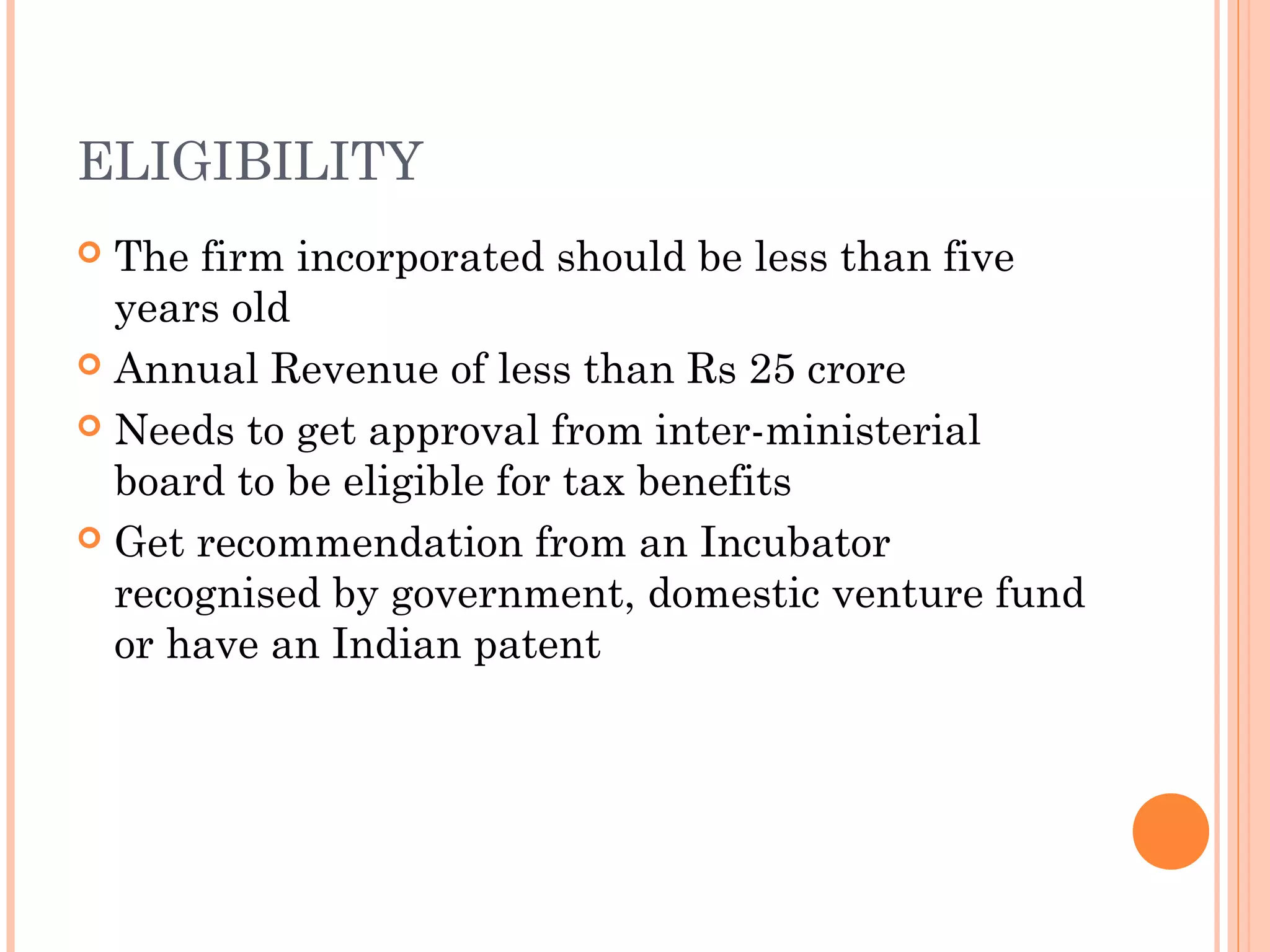 ELIGIBILITY
 The firm incorporated should be less than five
years old
 Annual Revenue of less than Rs 25 crore
 Needs to get approval from inter-ministerial
board to be eligible for tax benefits
 Get recommendation from an Incubator
recognised by government, domestic venture fund
or have an Indian patent
 