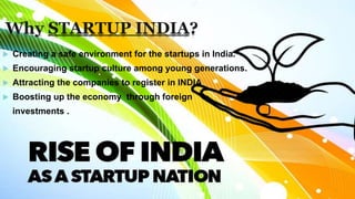 Why STARTUP INDIA?
Creating a safe environment for the startups in India.
Encouraging startup culture among young generations.
Attracting the companies to register in INDIA
Boosting up the economy through foreign
investments .