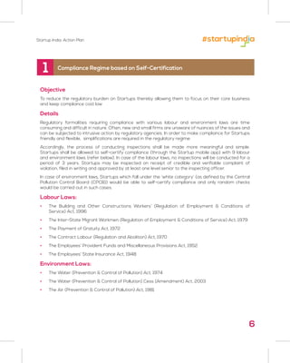 6
Objective
To reduce the regulatory burden on Startups thereby allowing them to focus on their core business
and keep compliance cost low
Details
Regulatory formalities requiring compliance with various labour and environment laws are time
consuming and difficult in nature. Often, new and small firms are unaware of nuances of the issues and
can be subjected to intrusive action by regulatory agencies. In order to make compliance for Startups
friendly and flexible, simplifications are required in the regulatory regime.
Accordingly, the process of conducting inspections shall be made more meaningful and simple.
Startups shall be allowed to self-certify compliance (through the Startup mobile app) with 9 labour
and environment laws (refer below). In case of the labour laws, no inspections will be conducted for a
period of 3 years. Startups may be inspected on receipt of credible and verifiable complaint of
violation, filed in writing and approved by at least one level senior to the inspecting officer.
In case of environment laws, Startups which fall under the ‘white category’ (as defined by the Central
Pollution Control Board (CPCB)) would be able to self-certify compliance and only random checks
would be carried out in such cases.
Labour Laws:
• The Building and Other Constructions Workers’ (Regulation of Employment & Conditions of
Service) Act, 1996
• The Inter-State Migrant Workmen (Regulation of Employment & Conditions of Service) Act, 1979
• The Payment of Gratuity Act, 1972
• The Contract Labour (Regulation and Abolition) Act, 1970
• The Employees’ Provident Funds and Miscellaneous Provisions Act, 1952
• The Employees’ State Insurance Act, 1948
Environment Laws:
• The Water (Prevention & Control of Pollution) Act, 1974
• The Water (Prevention & Control of Pollution) Cess (Amendment) Act, 2003
• The Air (Prevention & Control of Pollution) Act, 1981
1 Compliance Regime based on Self-Certification
Startup India: Action Plan
 
