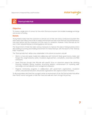 Department of Industrial Policy and Promotion
Objective
To create a single point of contact for the entire Startup ecosystem and enable knowledge exchange
and access to funding
Details
Young Indians today have the conviction to venture out on their own and a conducive ecosystem lets
them watch their ideas come to life. In today’s environment we have more Startups and entrepreneurs
than ever before and the movement is at the cusp of a revolution. However, many Startups do not
reac h their full potential due to limited guidance and access.
The Government of India has taken various measures to improve the ease of doing business and is
also building an exciting and enabling environment for these Startups, with the launch of the “Startup
India” movement.
The “Startup India Hub” will be a key stakeholder in this vibrant ecosystem and will:
• Work in a hub and spoke model and collaborate with Central & State governments, Indian and
foreign VCs, angel networks, banks, incubators, legal partners, consultants, universities and R&D
institutions
• Assist Startups through their lifecycle with specific focus on important aspects like obtaining
financing, feasibility testing, business structuring advisory, enhancement of marketing skills,
technology commercialization and management evaluation
• Organize mentorship programs in collaboration with government organizations, incubation
centers, educational institutions and private organizations who aspire to foster innovation.
To all young Indians who have the courage to enter an environment of risk, the Startup India Hub will be
their friend, mentor and guide to hold their hand and walk with them through this journey.
2 Startup India Hub
7
 