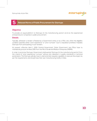 Startup India: Action Plan
Objective
To provide an equal platform to Startups (in the manufacturing sector) vis-à-vis the experienced
entrepreneurs/ companies in public procurement
Details
Typically, whenever a tender is floated by a Government entity or by a PSU, very often the eligibility
condition specifies either “prior experience” or “prior turnover”. Such a stipulation prohibits/ impedes
Startups from participating in such tenders.
At present, effective April 1, 2015 Central Government, State Government and PSUs have to
mandatorily procure at least 20% from the Micro Small and Medium Enterprise (MSME).
In order to promote Startups, Government shall exempt Startups (in the manufacturing sector) from
the criteria of “prior experience/ turnover” without any relaxation in quality standards or technical
parameters. The Startups will also have to demonstrate requisite capability to execute the project as
per the requirements and should have their own manufacturing facility in India.
5 Relaxed Norms of Public Procurement for Startups
10
 
