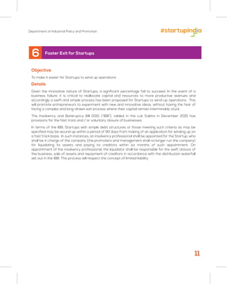 Department of Industrial Policy and Promotion
6 Faster Exit for Startups
Objective
To make it easier for Startups to wind up operations
Details
Given the innovative nature of Startups, a significant percentage fail to succeed. In the event of a
business failure, it is critical to reallocate capital and resources to more productive avenues and
accordingly a swift and simple process has been proposed for Startups to wind-up operations. This
will promote entrepreneurs to experiment with new and innovative ideas, without having the fear of
facing a complex and long-drawn exit process where their capital remain interminably stuck.
The Insolvency and Bankruptcy Bill 2015 (“IBB”), tabled in the Lok Sabha in December 2015 has
provisions for the fast track and / or voluntary closure of businesses.
In terms of the IBB, Startups with simple debt structures or those meeting such criteria as may be
specified may be wound up within a period of 90 days from making of an application for winding up on
a fast track basis. In such instances, an insolvency professional shall be appointed for the Startup, who
shall be in charge of the company (the promoters and management shall no longer run the company)
for liquidating its assets and paying its creditors within six months of such appointment. On
appointment of the insolvency professional, the liquidator shall be responsible for the swift closure of
the business, sale of assets and repayment of creditors in accordance with the distribution waterfall
set out in the IBB. This process will respect the concept of limited liability.
11
 