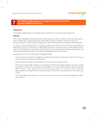 Department of Industrial Policy and Promotion
7
Objective
To provide funding support for development and growth of innovation driven enterprises
Details
One of key challenges faced by Startups in India has been access to finance. Often Startups, due to
lack of collaterals or existing cash flows, fail to justify the loans. Besides, the high risk nature of
Startups wherein a significant percentage fail to take-off, hampers their investment attractiveness.
In order to provide funding support to Startups, Government will set up a fund with an initial corpus of
INR 2,500 crore and a total corpus of INR 10,000 crore over a period 4 years (i.e. INR 2,500 crore per
year) . The Fund will be in the nature of Fund of Funds, which means that it will not invest directly into
Startups, but shall participate in the capital of SEBI registered Venture Funds.
Key features of the Fund of Funds are highlighted below:
• The Fund of Funds shall be managed by a Board with private professionals drawn from industry
bodies, academia, and successful Startups
• Life Insurance Corporation (LIC) shall be a co-investor in the Fund of Funds
• The Fund of Funds shall contribute to a maximum of 50% of the stated daughter fund size. In order
to be able to receive the contribution, the daughter fund should have already raised the balance
50% or more of the stated fund size as the case maybe. The Fund of Funds shall have
representation on the governance structure/ board of the venture fund based on the contribution
made.
• The Fund shall ensure support to a broad mix of sectors such as manufacturing, agriculture, health,
education, etc.
Providing Funding Support through a Fund of Funds with a
Corpus of INR 10,000 crore
13
 