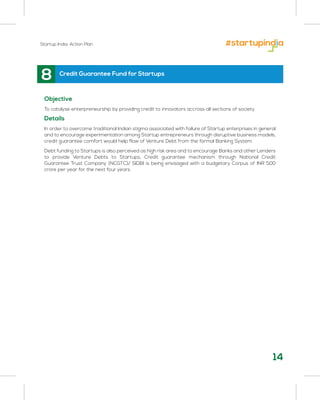 Startup India: Action Plan
8
Objective
To catalyse enterpreneurship by providing credit to innovators accross all sections of society
Details
In order to overcome traditional Indian stigma associated with failure of Startup enterprises in general
and to encourage experimentation among Startup entrepreneurs through disruptive business models,
credit guarantee comfort would help flow of Venture Debt from the formal Banking System.
Debt funding to Startups is also perceived as high risk area and to encourage Banks and other Lenders
to provide Venture Debts to Startups, Credit guarantee mechanism through National Credit
Guarantee Trust Company (NCGTC)/ SIDBI is being envisaged with a budgetary Corpus of INR 500
crore per year for the next four years.
Credit Guarantee Fund for Startups
14
 