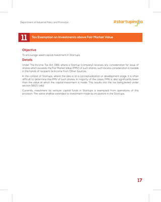 Department of Industrial Policy and Promotion
11
Objective
To encourage seed-capital investment in Startups
Details
Under The Income Tax Act, 1961, where a Startup (company) receives any consideration for issue of
shares which exceeds the Fair Market Value (FMV) of such shares, such excess consideration is taxable
in the hands of recipient as Income from Other Sources.
In the context of Startups, where the idea is at a conceptualization or development stage, it is often
difficult to determine the FMV of such shares. In majority of the cases, FMV is also significantly lower
than the value at which the capital investment is made. This results into the tax being levied under
section 56(2) (viib).
Currently, investment by venture capital funds in Startups is exempted from operations of this
provision. The same shall be extended to investment made by incubators in the Startups.
Tax Exemption on Investments above Fair Market Value
17
 