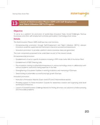 Startup India: Action Plan
20
13
Objective
To serve as a platform for promotion of world-class Innovation Hubs, Grand Challenges, Startup
businesses and other self-employment activities, particularly in technology driven areas
Details
The Atal Innovation Mission (AIM) shall have two core functions:
• Entrepreneurship promotion through Self-Employment and Talent Utilization (SETU), wherein
innovators would be supported and mentored to become successful entrepreneurs
• Innovation promotion: to provide a platform where innovative ideas are generated
The main components proposed to be undertaken as part of the mission include:
Entrepreneurship promotion:
• Establishment of sector specific Incubators including in PPP mode (refer #14 of this Action Plan)
• Establishment of 500 Tinkering Labs
• Pre-incubation training to potential entrepreneurs in various technology areas in collaboration with
various academic institutions having expertise in the field
• Strengthening of incubation facilities in existing incubators and mentoring of Startups
• Seed funding to potentially successful and high growth Startups
Innovation promotion:
• Institution of Innovation Awards (3 per state/UT) and 3 National level awards
• Providing support to State Innovation Councils for awareness creation and organizing state level
workshops/conferences
• Launch of Grand Innovation Challenge Awards for finding ultra-low cost solutions to India’s pressing
and intractable problems
Launch of Atal Innovation Mission (AIM) with Self-Employment
and Talent Utilization (SETU) Program
 