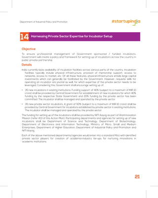 Department of Industrial Policy and Promotion
21
14
Objective
To ensure professional management of Government sponsored / funded incubators,
Government will create a policy and framework for setting-up of incubators across the country in
public private partnership
Details
India currently lacks availability of incubation facilities across various parts of the country. Incubation
facilities typically include physical infrastructure, provision of mentorship support, access to
networks, access to market, etc. Of all these features, physical infrastructure entails large capital
investments which can generally be facilitated by the Government. However, requisite skills for
operating an incubator are pivotal as well, for which expertise of the private sector needs to be
leveraged. Considering this, Government shall encourage setting up of;
• 35 new incubators in existing institutions. Funding support of 40% (subject to a maximum of INR 10
crore) shall be provided by Central Government for establishment of new incubators for which 40%
funding by the respective State Government and 20% funding by the private sector has been
committed. The incubator shall be managed and operated by the private sector.
• 35 new private sector incubators. A grant of 50% (subject to a maximum of INR 10 crore) shall be
provided by Central Government for incubators established by private sector in existing institutions.
The incubator shall be managed and operated by the private sector.
The funding for setting up of the incubators shall be provided by NITI Aayog as part of Atal Innovation
Mission (refer #13 of this Action Plan). Participating departments and agencies for setting up of new
incubators shall be Department of Science and Technology, Department of Biotechnology,
Department of Electronics and Information Technology, Ministry of Micro, Small and Medium
Enterprises, Department of Higher Education, Department of Industrial Policy and Promotion and
NITI Aayog.
Each of the above mentioned departments/agencies would enter into a standard MoU with identified
private sector players for creation of academia-industry tie-ups for nurturing innovations in
academic institutions.
Harnessing Private Sector Expertise for Incubator Setup
 