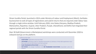 Shram Suvidha Portal, launched in 2014 under Ministry of Labour and Employment (MoLE), facilitates
businessmen to seek all types of registrations and submit returns that are required under labour laws
through a single online window. Until February 2020, nine States (Haryana, Madhya Pradesh,
Maharashtra, Rajasthan, Gujarat, Uttar Pradesh, Punjab, Uttarakhand, and Delhi) had integrated their
regional portals with the Shram Suvidha Portal.
Over 30 GeM (Government e-Marketplace) workshops were conducted until December 2020 to
onboard startups on the platform.
 