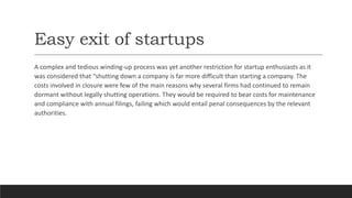 Easy exit of startups
A complex and tedious winding-up process was yet another restriction for startup enthusiasts as it
was considered that “shutting down a company is far more difficult than starting a company. The
costs involved in closure were few of the main reasons why several firms had continued to remain
dormant without legally shutting operations. They would be required to bear costs for maintenance
and compliance with annual filings, failing which would entail penal consequences by the relevant
authorities.
 
