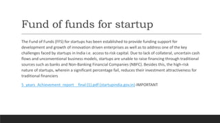 Fund of funds for startup
The Fund of Funds (FFS) for startups has been established to provide funding support for
development and growth of innovation driven enterprises as well as to address one of the key
challenges faced by startups in India i.e. access to risk capital. Due to lack of collateral, uncertain cash
flows and unconventional business models, startups are unable to raise financing through traditional
sources such as banks and Non-Banking Financial Companies (NBFC). Besides this, the high-risk
nature of startups, wherein a significant percentage fail, reduces their investment attractiveness for
traditional financiers
5_years_Achievement_report _ final (1).pdf (startupindia.gov.in)-IMPORTANT
 