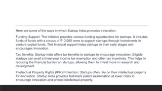 Here are some of the ways in which Startup India promotes innovation:
Funding Support: The initiative provides various funding opportunities for startups. It includes
funds of funds with a corpus of ₹10,000 crore to support startups through investments in
venture capital funds. This financial support helps startups in their early stages and
encourages innovation.
Tax Benefits: Startup India offers tax benefits to startups to encourage innovation. Eligible
startups can avail a three-year income tax exemption and other tax incentives. This helps in
reducing the financial burden on startups, allowing them to invest more in research and
development.
Intellectual Property Rights (IPR) Protection: Startups often rely on their intellectual property
for innovation. Startup India provides fast-track patent examination at lower costs to
encourage innovation and protect intellectual property.
 