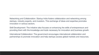 Networking and Collaboration: Startup India fosters collaboration and networking among
startups, industry experts, and investors. This exchange of ideas and expertise promotes
innovation in various sectors.
Skill Development: The initiative also focuses on enhancing the skills of entrepreneurs and
providing them with the knowledge and tools necessary for innovation and business growth.
International Collaboration: The government encourages international collaboration and
partnerships to promote innovation and help startups access global markets and resources.
 