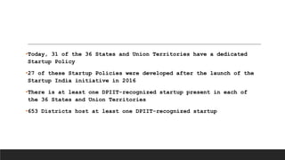 •Today, 31 of the 36 States and Union Territories have a dedicated
Startup Policy
•27 of these Startup Policies were developed after the launch of the
Startup India initiative in 2016
•There is at least one DPIIT-recognized startup present in each of
the 36 States and Union Territories
•653 Districts host at least one DPIIT-recognized startup
 