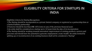ELIGIBILITY CRITERIA FOR STARTUPS IN
INDIA
Eligibility Criteria for Startup Recognition:
1.The Startup should be incorporated as a private limited company or registered as a partnership firm or
a limited liability partnership
2.Turnover should be less than INR 100 Crores in any of the previous financial years
3.An entity shall be considered as a startup up to 10 years from the date of its incorporation
4.The Startup should be working towards innovation/ improvement of existing products, services and
processes and should have the potential to generate employment/ create wealth. An entity formed by
splitting up or reconstruction of an existing business shall not be considered a "Startup"
 