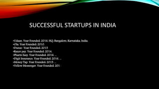 •Udaan. Year Founded: 2016. HQ: Bangalore, Karnataka, India.
•Ola. Year Founded: 2010.
•Dunzo Year Founded: 2015
•Razor pay. Year Founded: 2014.
•Pharm Easy. Year Founded: 2016. ...
•Digit Insurance. Year Founded: 2016. ...
•Money Tap. Year Founded: 2015. ...
•Yellow Messenger. Year Founded: 2016.
SUCCESSFUL STARTUPS IN INDIA
 