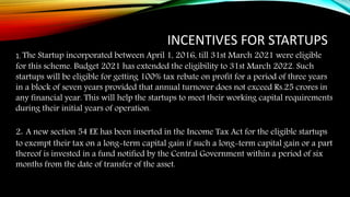 INCENTIVES FOR STARTUPS
1. The Startup incorporated between April 1, 2016, till 31st March 2021 were eligible
for this scheme. Budget 2021 has extended the eligibility to 31st March 2022. Such
startups will be eligible for getting 100% tax rebate on profit for a period of three years
in a block of seven years provided that annual turnover does not exceed Rs.25 crores in
any financial year. This will help the startups to meet their working capital requirements
during their initial years of operation.
2. A new section 54 EE has been inserted in the Income Tax Act for the eligible startups
to exempt their tax on a long-term capital gain if such a long-term capital gain or a part
thereof is invested in a fund notified by the Central Government within a period of six
months from the date of transfer of the asset.
 