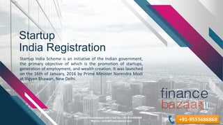 Startup
India Registration
Startup India Scheme is an initiative of the Indian government,
the primary objective of which is the promotion of startups,
generation of employment, and wealth creation. It was launched
on the 16th of January, 2016 by Prime Minister Narendra Modi
at Vigyan Bhawan, New Delhi.
8/23/2019
www.financebazaar.com | Call Us:- +91-9555686868
Mail us:- hello@financebazaar.com +91-9555686868
 