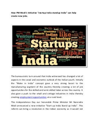 How PM Modi's Initiative "startup India standup India" can help
create new jobs.
The bureaucratic turn around that India witnessed has changed a lot of
aspects in the social and economic outlook of the Indian youth. Initially
the “Make in India” concept gave a very strong boost to the
manufacturing segment of the country thereby creating a lot of job
opportunities for the skilled and semi skilled labor across the country. It
also gave a push to the small and cottage industries in India thereby
creating employment opportunities at a rural level.
This Independence Day our honorable Prime Minister Mr Narendra
Modi announced a new initiative “Start up India Stand up India”. This
reform can bring a revolution in the Indian economy as it would not
 