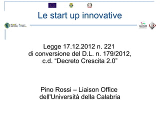 Le start up innovative
Legge 17.12.2012 n. 221
di conversione del D.L. n. 179/2012,
c.d. “Decreto Crescita 2.0”
Pino Rossi – Liaison Office
dell'Università della Calabria
 