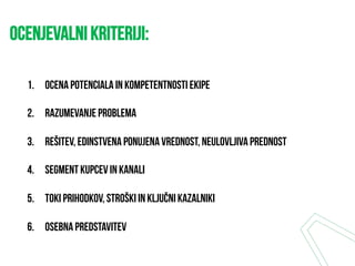 OCENJEVALNI kriteriji:
1.  Ocena potenciala in kompetentnosti ekipe
2.  Razumevanje problema
3.  Rešitev, edinstvena ponujena vrednost, neulovljiva prednost
4.  Segment kupcev in kanali
5.  Toki prihodkov, stroški in ključni kazalniki
6.  Osebna predstavitev
 