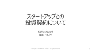 スタートアップとの 投資契約について 
Kenta Adachi 
2014/11/28 
Copyright © 2014 Kenta Adachi - All rights reserved. 1 
 