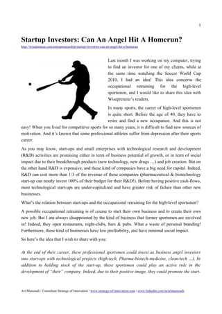 1


Startup Investors: Can An Angel Hit A Homerun?
http://wisepreneur.com/entrepreneurship/startup-investors-can-an-angel-hit-a-homerun



                                                              Last month I was working on my computer, trying
                                                              to find an investor for one of my clients, while at
                                                              the same time watching the Soccer World Cup
                                                              2010, I had an idea! This idea concerns the
                                                              occupational retraining for the high-level
                                                              sportsmen, and I would like to share this idea with
                                                              Wisepreneur’s readers.
                                               In many sports, the career of high-level sportsmen
                                               is quite short. Before the age of 40, they have to
                                               retire and find a new occupation. And this is not
easy! When you lived for competitive sports for so many years, it is difficult to find new sources of
motivation. And it’s known that some professional athletes suffer from depression after their sports
career.
As you may know, start-ups and small enterprises with technological research and development
(R&D) activities are promising either in term of business potential of growth, or in term of social
impact due to their breakthrough products (new technology, new drugs …) and job creation. But on
the other hand R&D is expensive, and these kind of companies have a big need for capital. Indeed,
R&D can cost more than 1/3 of the revenue of these companies (pharmaceutical & biotechnology
start-up can nearly invest 100% of their budget for their R&D!). Before having positive cash-flows,
most technological start-ups are under-capitalized and have greater risk of failure than other new
businesses.
What’s the relation between start-ups and the occupational retraining for the high-level sportsmen?
A possible occupational retraining is of course to start their own business and to create their own
new job. But I am always disappointed by the kind of business that former sportsmen are involved
in! Indeed, they open restaurants, night-clubs, bars & pubs. What a waste of personal branding!
Furthermore, these kind of businesses have low profitability, and have minimal social impact.
So here’s the idea that I wish to share with you:

At the end of their career, these professional sportsmen could invest as business angel investors
into start-ups with technological projects (high-tech, Pharma-biotech-medicine, clean-tech …). In
addition to holding stock of the start-up, these sportsmen could play an active role in the
development of “their” company. Indeed, due to their positive image, they could promote the start-



Ari Massoudi / Consultant Strategy of Innovation / www.strategy-of-innovation.com / www.linkedin.com/in/arimassoudi
 