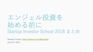エンジェル投資を
始める前に
Startup Investor School 2018 まとめ
Takaaki Umada / https://medium.com/@tumada/
July 24th, 2018
1
 